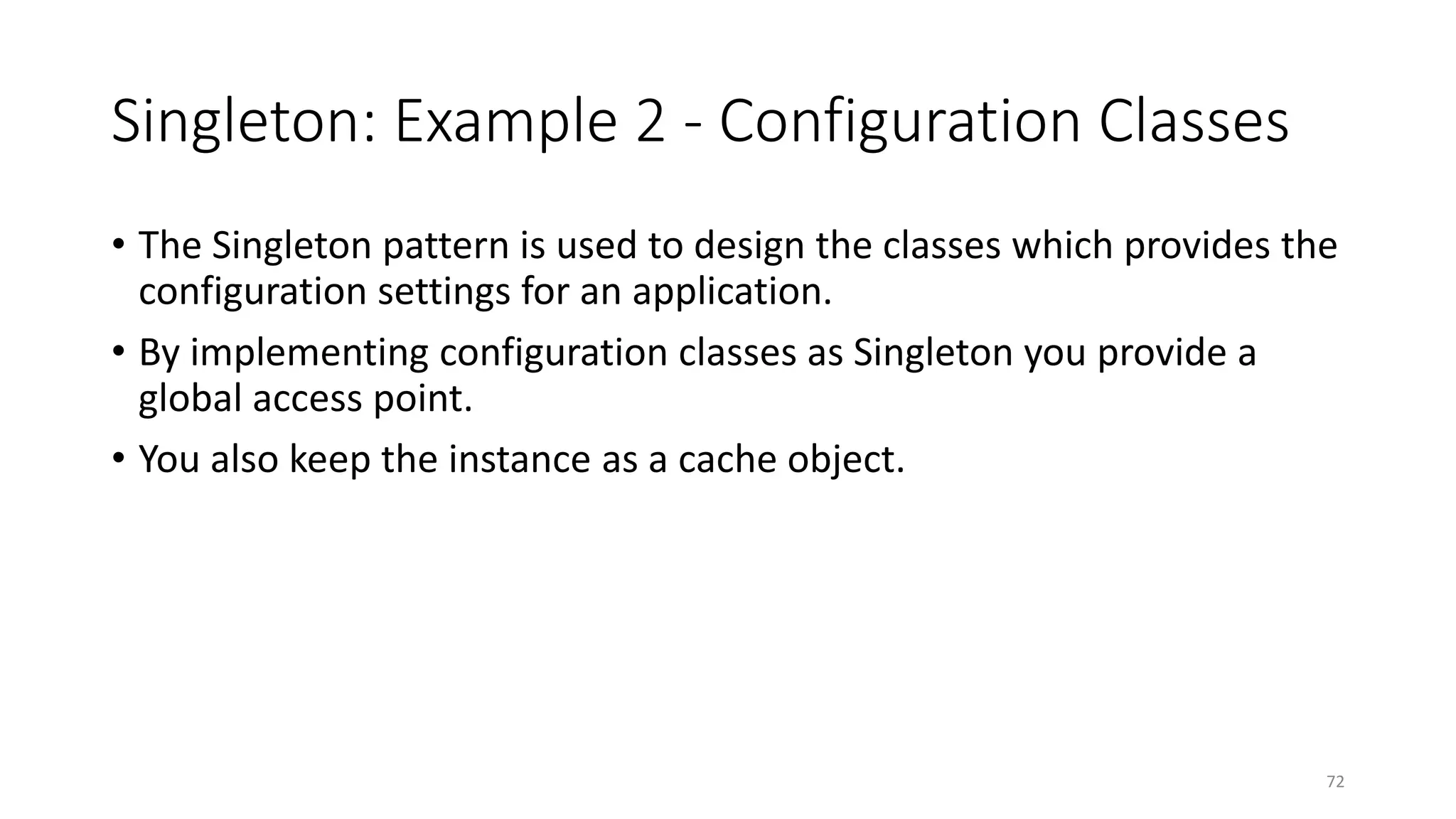Singleton: Example 2 - Configuration Classes
• The Singleton pattern is used to design the classes which provides the
configuration settings for an application.
• By implementing configuration classes as Singleton you provide a
global access point.
• You also keep the instance as a cache object.
72
 