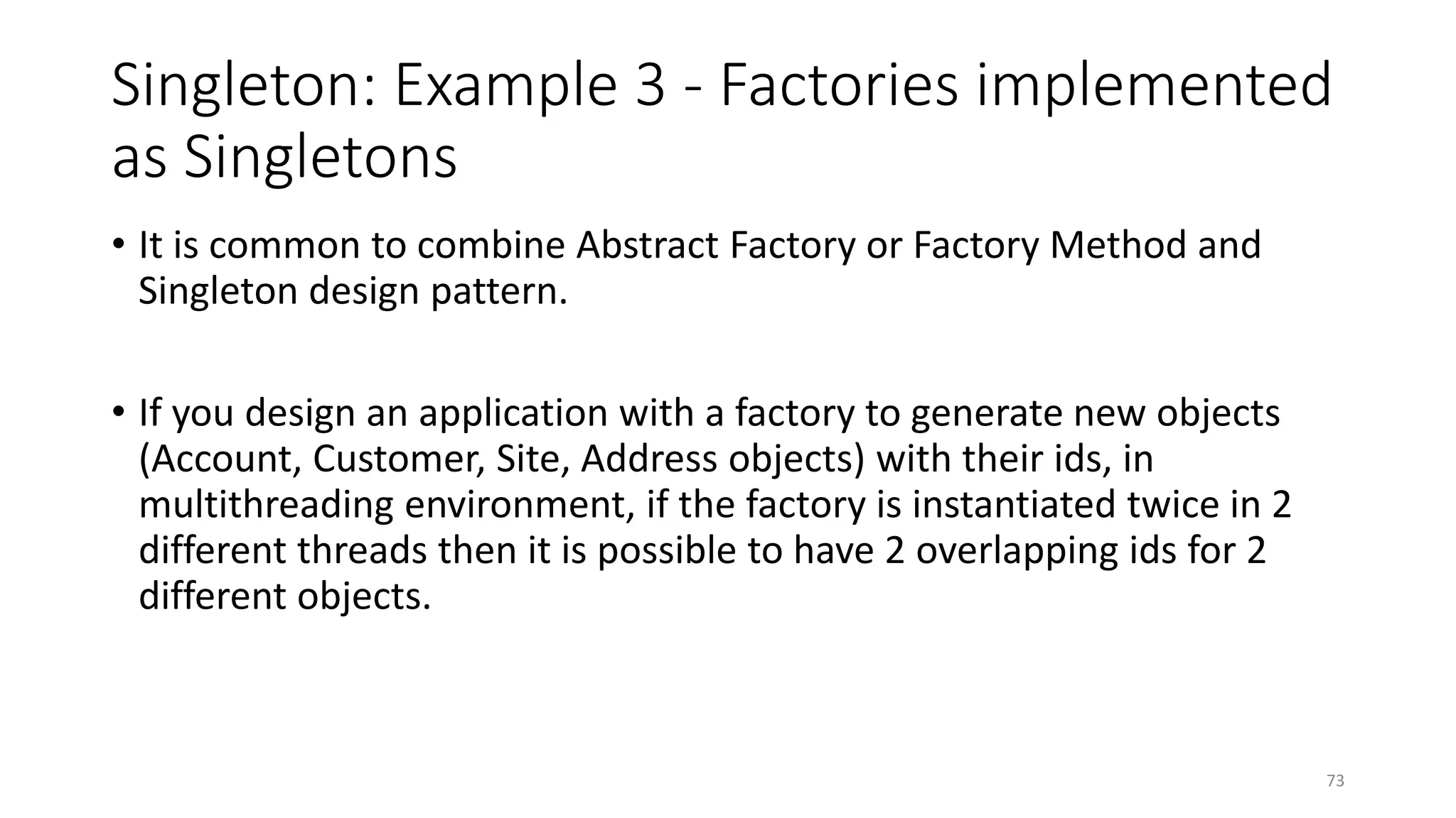 Singleton: Example 3 - Factories implemented
as Singletons
• It is common to combine Abstract Factory or Factory Method and
Singleton design pattern.
• If you design an application with a factory to generate new objects
(Account, Customer, Site, Address objects) with their ids, in
multithreading environment, if the factory is instantiated twice in 2
different threads then it is possible to have 2 overlapping ids for 2
different objects.
73
 