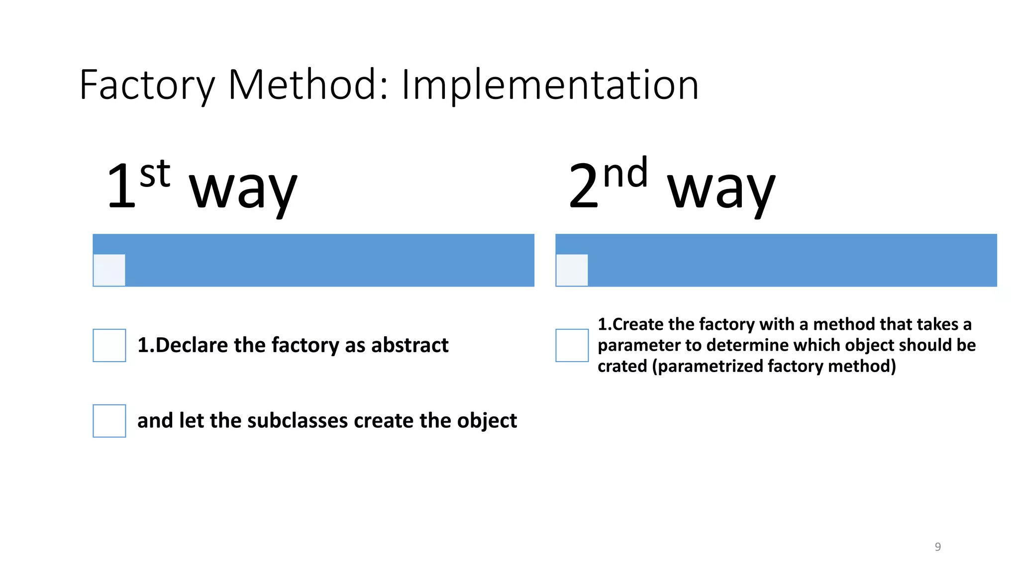 Factory Method: Implementation
9
1st way
1.Declare the factory as abstract
and let the subclasses create the object
2nd way
1.Create the factory with a method that takes a
parameter to determine which object should be
crated (parametrized factory method)
 