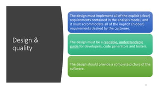 Design &
quality
10
The design must implement all of the explicit (clear)
requirements contained in the analysis model, and
it must accommodate all of the implicit (hidden)
requirements desired by the customer.
The design must be a readable, understandable
guide for developers, code generators and testers.
The design should provide a complete picture of the
software.
 