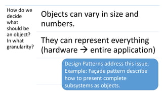 106
How do we
decide
what
should be
an object?
In what
granularity?
Objects can vary in size and
numbers.
They can represent everything
(hardware  entire application)
Design Patterns address this issue.
Example: Façade pattern describe
how to present complete
subsystems as objects.
 