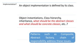 111
Implementation?
An object implementation is defined by its class.
Object instantiations, Class hierarchy,
inheritance, what should be the abstract classes
and what should be concrete classes, etc..?
Patterns such as Composite,
Abstract factory, chain of
responsibility address these issues.
 