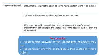 114
Implementation? Class inheritance gives the ability to define new objects in terms of an old one.
Get identical interfaces by inheriting from an abstract class.
All classes derived from an abstract class simply override interfaces and
therefore they can all respond to the requests to the abstract class (i.e they are
all subtypes)
Two benefits:
1- clients remain unaware of the specific type of objects they
use.
2- clients remain unaware of the classes that implement these
objects
 