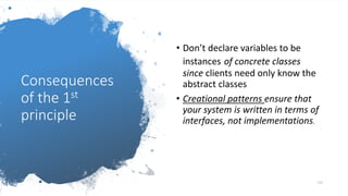 Consequences
of the 1st
principle
• Don’t declare variables to be
instances of concrete classes
since clients need only know the
abstract classes
• Creational patterns ensure that
your system is written in terms of
interfaces, not implementations.
115
 