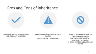 Pros and Cons of inheritance
117
CLASS INHERITANCE IS EASY TO USE AND
EASY TO MODIFY (OVERRIDE)
CANNOT CHANGE IMPLEMENTATION AT
RUNTIME
(IT IS DEFINED AT COMPILE TIME)
WORSE IT BREAKS ENCAPSULATION
ANY CHANGE TO PARENT
IMPLEMENTATION WILL FORCE
SUBCLASSES TO CHANGE.
 MAKES REUSE OF SUBCLASSES VERY
LIMITED.
 