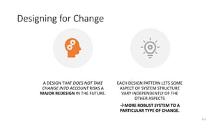 Designing for Change
131
A DESIGN THAT DOES NOT TAKE
CHANGE INTO ACCOUNT RISKS A
MAJOR REDESIGN IN THE FUTURE.
EACH DESIGN PATTERN LETS SOME
ASPECT OF SYSTEM STRUCTURE
VARY INDEPENDENTLY OF THE
OTHER ASPECTS
MORE ROBUST SYSTEM TO A
PARTICULAR TYPE OF CHANGE.
 