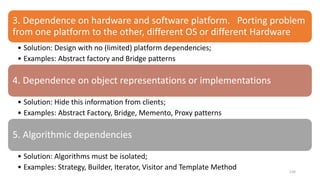 134
3. Dependence on hardware and software platform. Porting problem
from one platform to the other, different OS or different Hardware
• Solution: Design with no (limited) platform dependencies;
• Examples: Abstract factory and Bridge patterns
4. Dependence on object representations or implementations
• Solution: Hide this information from clients;
• Examples: Abstract Factory, Bridge, Memento, Proxy patterns
5. Algorithmic dependencies
• Solution: Algorithms must be isolated;
• Examples: Strategy, Builder, Iterator, Visitor and Template Method
 