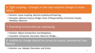 135
6. Tight coupling – Changes in one class requires changes in many
others.
• Solution: Loose coupling, abstract coupling and layering;
• Examples: Abstract Factory, Bridge, Chain of Responsibility, Command, Façade,
Mediator, Observer
7. Extending functionality by subclassing
• Solution: Object Composition and delegation;
• Examples: Composite, Decorator, Observer, Bridge, …
8. Inability to change classes (no access to source, commercial class
library)
• Solution: use Adapter, Decorator, and Visitor
 