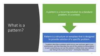 What is a
pattern?
17
Pattern is a structure or template that is designed
to provide solution of a specific problem.
“A pattern describes a problem which occurs over and over again in our
environment, and then describes the core of the solution to that problem,
in such a way that you can use this solution a million times over, without
ever doing it the same way twice.”- Christopher Alexander
A pattern is a recurring solution to a standard
problem, in a context.
 