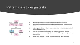 Pattern-based design tasks
1. Examine the requirements model and develop a problem hierarchy.
2. Determine if a reliable pattern language has been developed for the problem
domain.
3. Beginning with a broad problem, determine whether one or more architectural
patterns are available for it.
4. Using the collaborations provided for the architectural pattern, examine
subsystem or component level problems and search for appropriate patterns to
address them.
5. Repeat steps 2 through 5 until all broad problems have been addressed.
19
 
