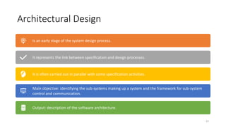 Architectural Design
22
Is an early stage of the system design process.
It represents the link between specification and design processes.
It is often carried out in parallel with some specification activities.
Main objective: identifying the sub-systems making up a system and the framework for sub-system
control and communication.
Output: description of the software architecture.
 