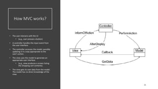 How MVC works?
• The user interacts with the UI
• (e.g., user presses a button)
• A controller handles the input event from
the user interface.
• The controller accesses the model, possibly
updating it in a way appropriate to the
user's action.
• The view uses the model to generate an
appropriate user interface
• (e.g., view produces a screen listing
the shopping cart contents).
• The view gets its own data from the model.
The model has no direct knowledge of the
view.
 