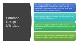 Common
Design
Mistakes
26
Not enough time has been spent to understand the
underlying problem, its context and forces, and as a
consequence, you select a pattern that looks right, but is
inappropriate for the solution required.
Once the wrong pattern is selected, you refuse to see your
error and force fit the pattern.
In other cases, the problem has forces that are not
considered by the pattern you’ve chosen, resulting in a poor
or wrong fit.
Sometimes a pattern is applied too exactly and the required
adaptations for your problem space are not implemented.
 