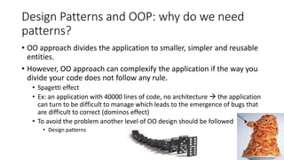 Design Patterns and OOP: why do we need
patterns?
• OO approach divides the application to smaller, simpler and reusable
entities.
• However, OO approach can complexify the application if the way you
divide your code does not follow any rule.
• Spagetti effect
• Ex: an application with 40000 lines of code, no architecture  the application
can turn to be difficult to manage which leads to the emergence of bugs that
are difficult to correct (dominos effect)
• To avoid the problem another level of OO design should be followed
• Design patterns
27
 