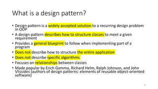 What is a design pattern?
• Design pattern is a widely accepted solution to a recurring design problem
in OOP
• A design pattern describes how to structure classes to meet a given
requirement
• Provides a general blueprint to follow when implementing part of a
program
• Does not describe how to structure the entire application
• Does not describe specific algorithms
• Focuses on relationships between classes
• Made popular by Erich Gamma, Richard Helm, Ralph Johnson, and John
Vlissides (authors of design patterns: elements of reusable object-oriented
software)
28
 