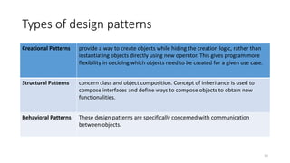Types of design patterns
Creational Patterns provide a way to create objects while hiding the creation logic, rather than
instantiating objects directly using new operator. This gives program more
flexibility in deciding which objects need to be created for a given use case.
Structural Patterns concern class and object composition. Concept of inheritance is used to
compose interfaces and define ways to compose objects to obtain new
functionalities.
Behavioral Patterns These design patterns are specifically concerned with communication
between objects.
30
 