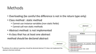 Methods
• Overloading (be careful the difference is not in the return type only)
• Class method : static method
• Cannot use instance variables (non static fields)
• Cannot call non static methods
• Abstract method: is not implemented
• A class that has at least one abstract
method should be declared abstract
37
abstract
abstract
*A subclass of an abstract superclass should be declared abstract if it does not implement the
abstract inherited methods
 