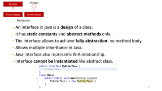 • An interface in java is a design of a class.
• It has static constants and abstract methods only.
• The interface allows to achieve fully abstraction: no method body.
• Allows multiple inheritance in Java.
• Java Interface also represents IS-A relationship.
• Interface cannot be instantiated like abstract class.
48
Printer
PrinterSetup
Realization
PrinterSetup
Printer
 