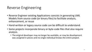 Reverse Engineering
• Reverse Engineer existing Applications consists in generating UML
Models from source code (or binary files) to facilitate analysis,
enhancement, or reuse
• Hand-written or legacy source code can be difficult to understand.
• Some projects incorporate binary or byte-code files that also require
analysis.
• The original developer may no longer be available, or may be development
was assigned in pieces and no single individual knows the entire project.
60
 