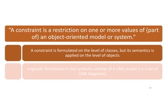 64
“A constraint is a restriction on one or more values of (part
of) an object-oriented model or system.“
A constraint is formulated on the level of classes, but its semantics is
applied on the level of objects
originally formulated in the syntactic context of a UML model (i.e a set of
UML diagrams)
 