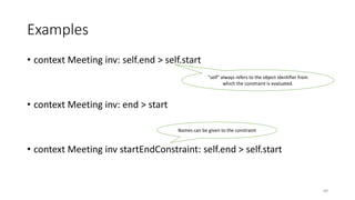 Examples
• context Meeting inv: self.end > self.start
• context Meeting inv: end > start
• context Meeting inv startEndConstraint: self.end > self.start
"self" always refers to the object identifier from
which the constraint is evaluated.
Names can be given to the constraint
69
 