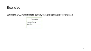 Exercise
Write the OCL statement to specify that the age is greater than 18.
• Context Employee inv : age >18
• Context Employee inv : self.age >18
• Context Employee inv AgeCST: age >18
70
Employee
name: String
age: int
 