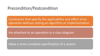 Precondition/Postcondition
71
Constraints that specify the applicability and effect of an
operation without stating an algorithm or implementation
Are attached to an operation in a class diagram
Allow a more complete specification of a system
 