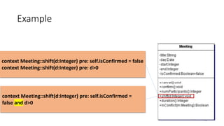 Example
73
context Meeting::shift(d:Integer) pre: self.isConfirmed = false
context Meeting::shift(d:Integer) pre: d>0
context Meeting::shift(d:Integer) pre: self.isConfirmed =
false and d>0
 