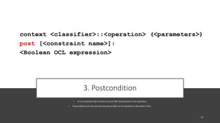 3. Postcondition
• It is a constraint that must be true just after the execution of an operation
• Postconditions are the way how the actual effect of an operation is described in OCL.
 