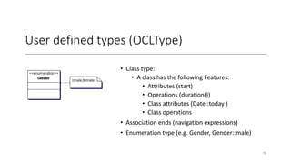 User defined types (OCLType)
• Class type:
• A class has the following Features:
• Attributes (start)
• Operations (duration())
• Class attributes (Date::today )
• Class operations
• Association ends (navigation expressions)
• Enumeration type (e.g. Gender, Gender::male)
78
 