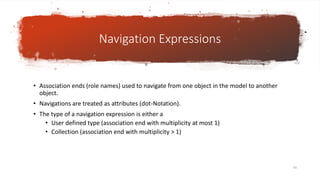 Navigation Expressions
• Association ends (role names) used to navigate from one object in the model to another
object.
• Navigations are treated as attributes (dot-Notation).
• The type of a navigation expression is either a
• User defined type (association end with multiplicity at most 1)
• Collection (association end with multiplicity > 1)
83
 