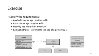 Exercise
• Specify the requirements:
• A vehicle owner age must be >=18 : Context vehicle inv: owner.age > = 18
• A car owner age must be >=18 :Context car inv: owner.age > = 18
• Nobody has more than 3 vehicles: Context Person inv: (fleet->size())<=3
• Calling birthday() increments the age of a person by 1:
Context Person :: Birthday() post: age = age@pre+1
90
 