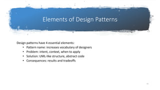 Elements of Design Patterns
Design patterns have 4 essential elements:
• Pattern name: increases vocabulary of designers
• Problem: intent, context, when to apply
• Solution: UML-like structure, abstract code
• Consequences: results and tradeoffs
93
 