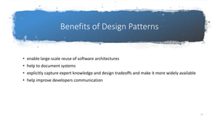 Benefits of Design Patterns
• enable large-scale reuse of software architectures
• help to document systems
• explicitly capture expert knowledge and design tradeoffs and make it more widely available
• help improve developers communication
97
 