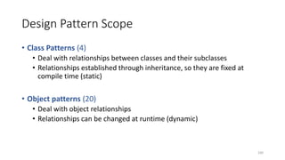 Design Pattern Scope
• Class Patterns (4)
• Deal with relationships between classes and their subclasses
• Relationships established through inheritance, so they are fixed at
compile time (static)
• Object patterns (20)
• Deal with object relationships
• Relationships can be changed at runtime (dynamic)
100
 