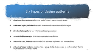 General Introduction-Design
Six types of design patterns
1. Creational class patterns defer some part of object creation to subclasses
2. Creational object patterns defer some part of object creation to another object
3. Structural class patterns use inheritance to compose classes
4. Structural object patterns describe ways to assemble objects
5. Behavioral class patterns use inheritance to describe algorithms and flow of control
6. Behavioral object patterns describe how a group of objects cooperate to perform a task that no
single object can carry out alone 101
 