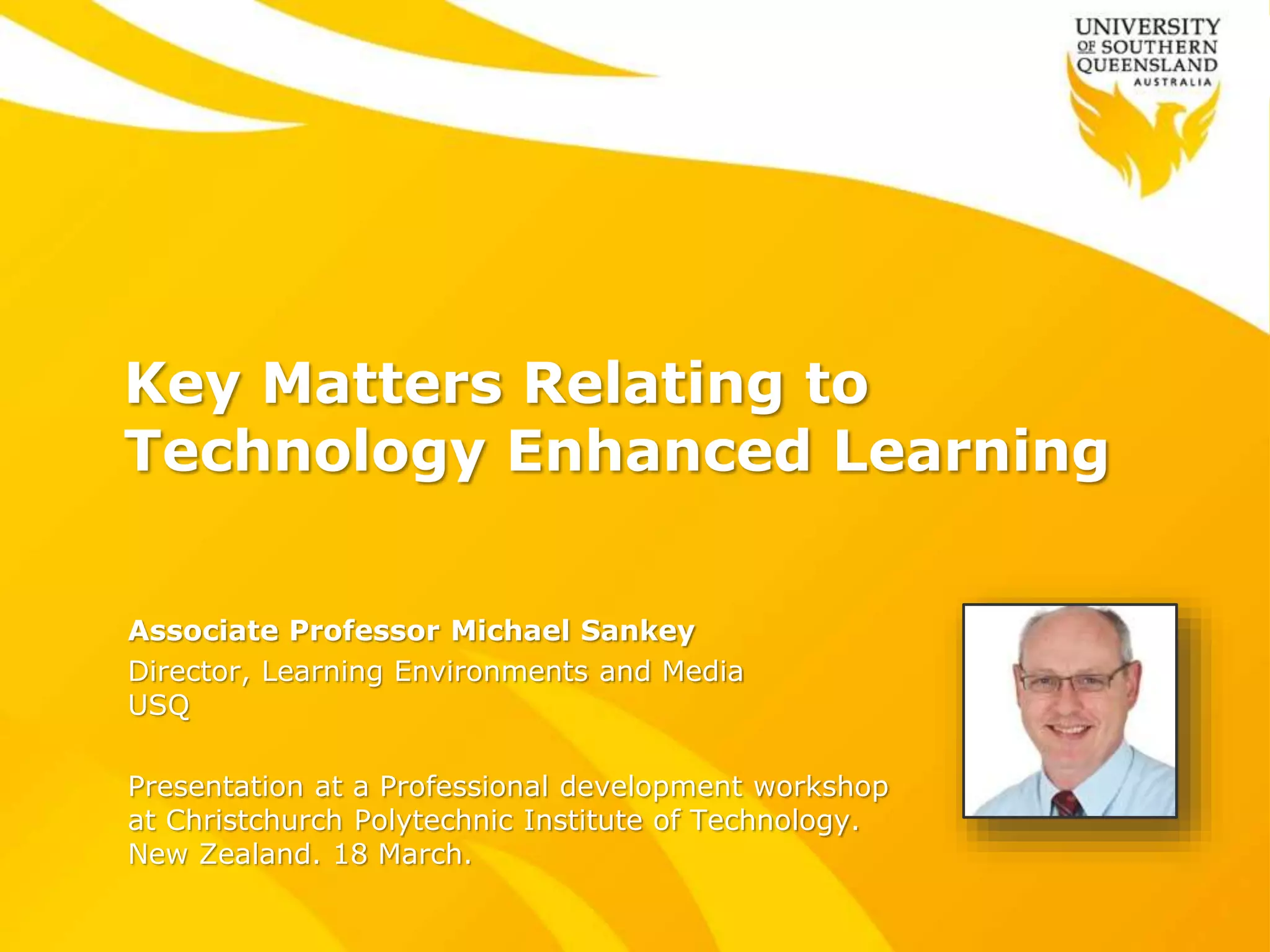 Key Matters Relating to
Technology Enhanced Learning
Associate Professor Michael Sankey
Director, Learning Environments and Media
USQ
Presentation at a Professional development workshop
at Christchurch Polytechnic Institute of Technology.
New Zealand. 18 March.
 