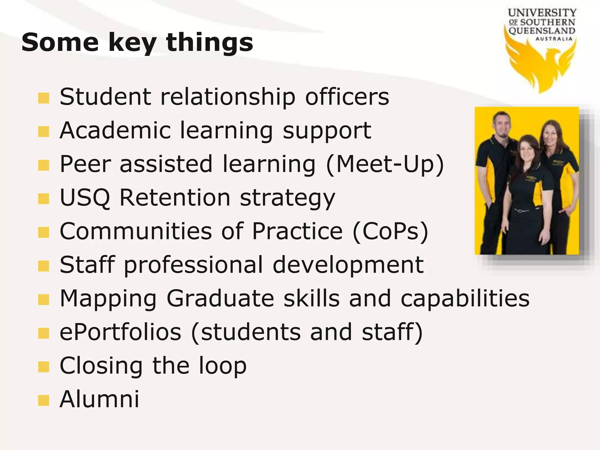 Some key things
 Student relationship officers
 Academic learning support
 Peer assisted learning (Meet-Up)
 USQ Retention strategy
 Communities of Practice (CoPs)
 Staff professional development
 Mapping Graduate skills and capabilities
 ePortfolios (students and staff)
 Closing the loop
 Alumni
 