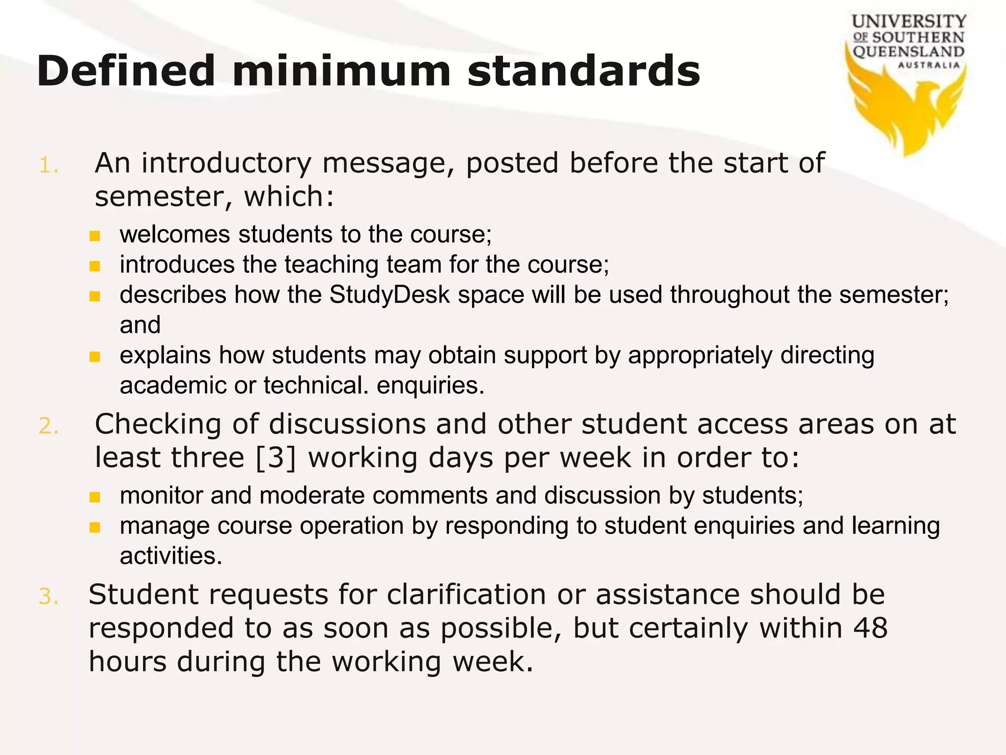 Defined minimum standards
1. An introductory message, posted before the start of
semester, which:
 welcomes students to the course;
 introduces the teaching team for the course;
 describes how the StudyDesk space will be used throughout the semester;
and
 explains how students may obtain support by appropriately directing
academic or technical. enquiries.
2. Checking of discussions and other student access areas on at
least three [3] working days per week in order to:
 monitor and moderate comments and discussion by students;
 manage course operation by responding to student enquiries and learning
activities.
3. Student requests for clarification or assistance should be
responded to as soon as possible, but certainly within 48
hours during the working week.
 