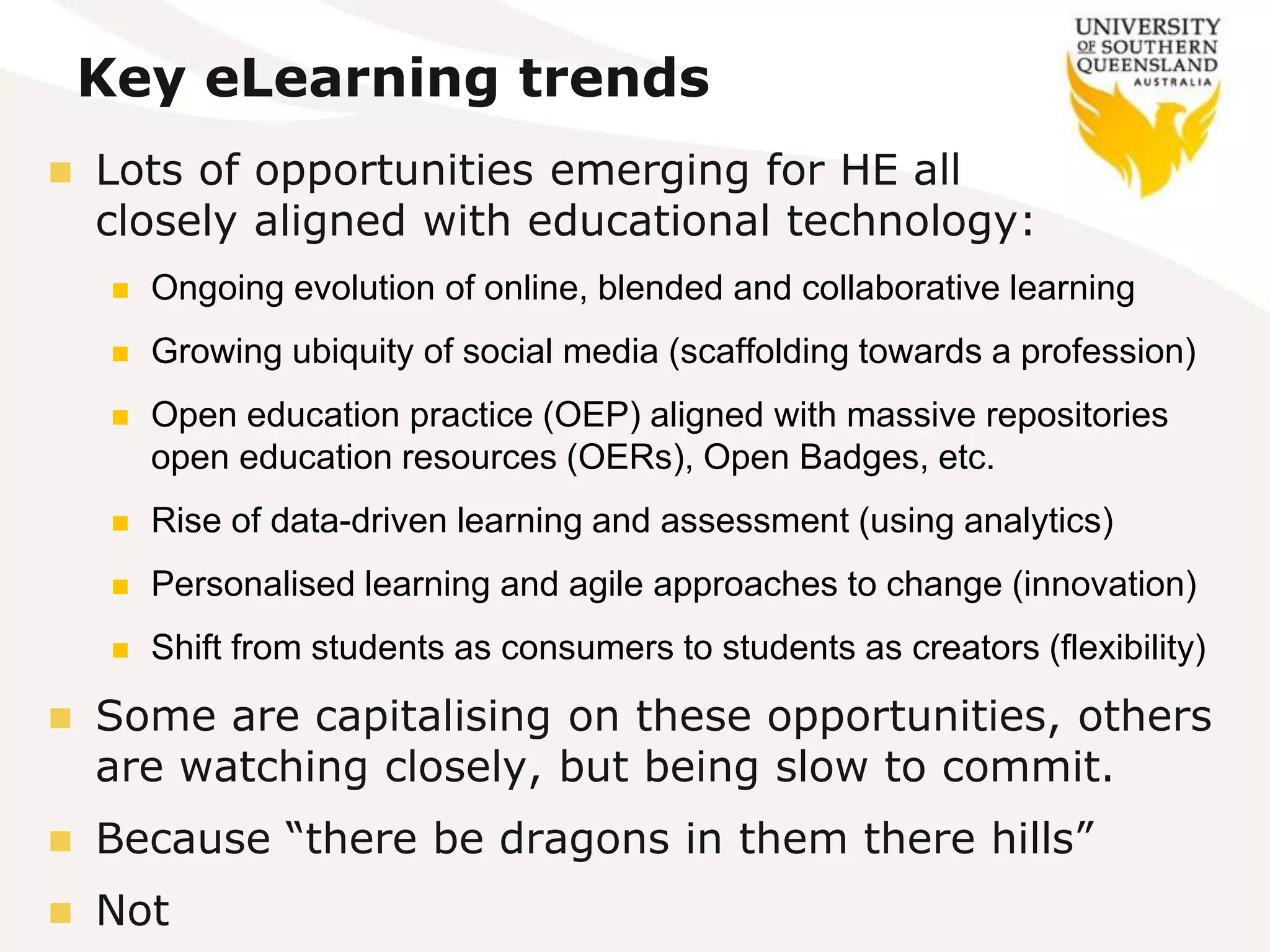 Key eLearning trends
 Lots of opportunities emerging for HE all
closely aligned with educational technology:
 Ongoing evolution of online, blended and collaborative learning
 Growing ubiquity of social media (scaffolding towards a profession)
 Open education practice (OEP) aligned with massive repositories
open education resources (OERs), Open Badges, etc.
 Rise of data-driven learning and assessment (using analytics)
 Personalised learning and agile approaches to change (innovation)
 Shift from students as consumers to students as creators (flexibility)
 Some are capitalising on these opportunities, others
are watching closely, but being slow to commit.
 Because “there be dragons in them there hills”
 Not
 