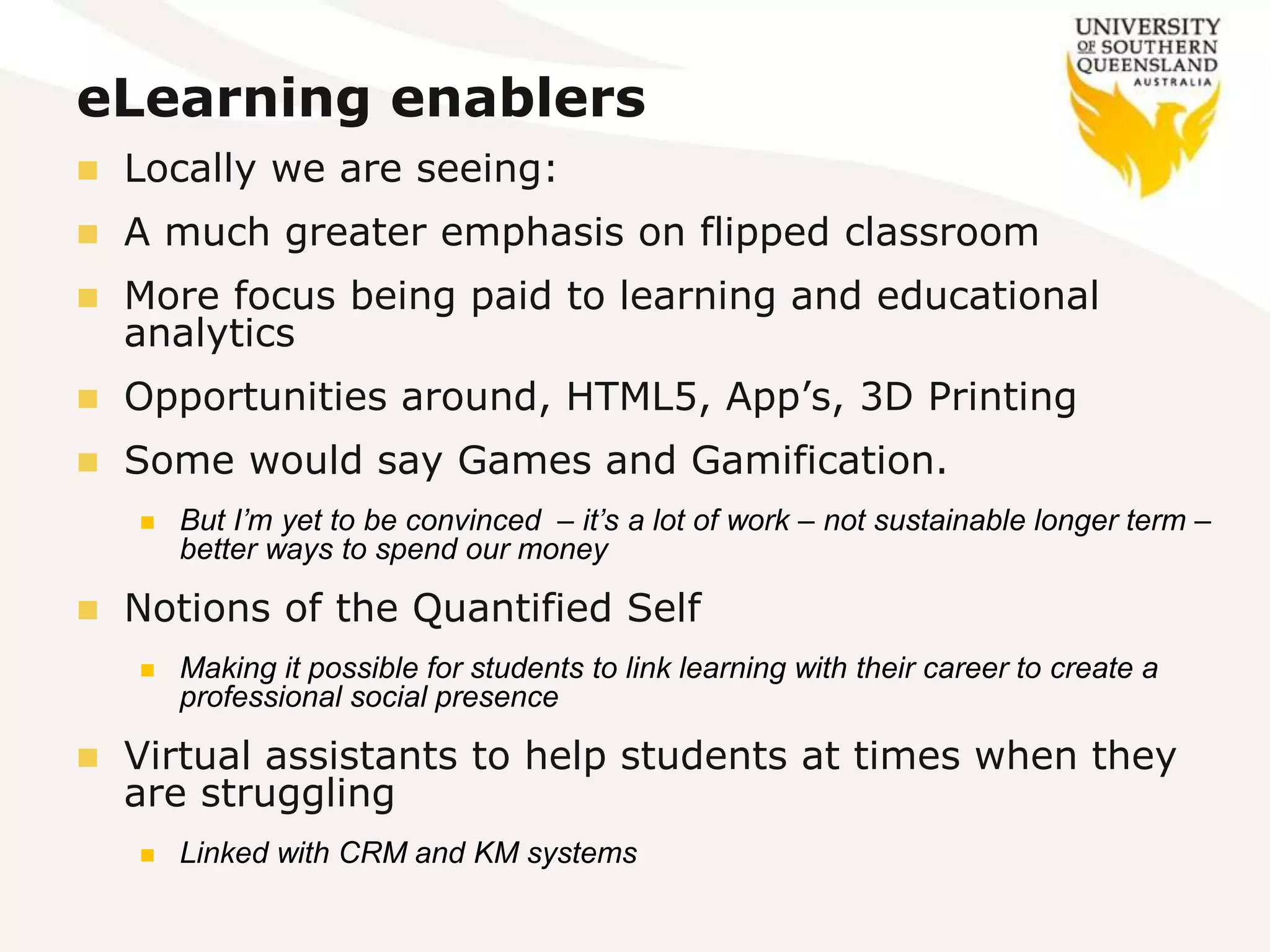 eLearning enablers
 Locally we are seeing:
 A much greater emphasis on flipped classroom
 More focus being paid to learning and educational
analytics
 Opportunities around, HTML5, App’s, 3D Printing
 Some would say Games and Gamification.
 But I’m yet to be convinced – it’s a lot of work – not sustainable longer term –
better ways to spend our money
 Notions of the Quantified Self
 Making it possible for students to link learning with their career to create a
professional social presence
 Virtual assistants to help students at times when they
are struggling
 Linked with CRM and KM systems
 