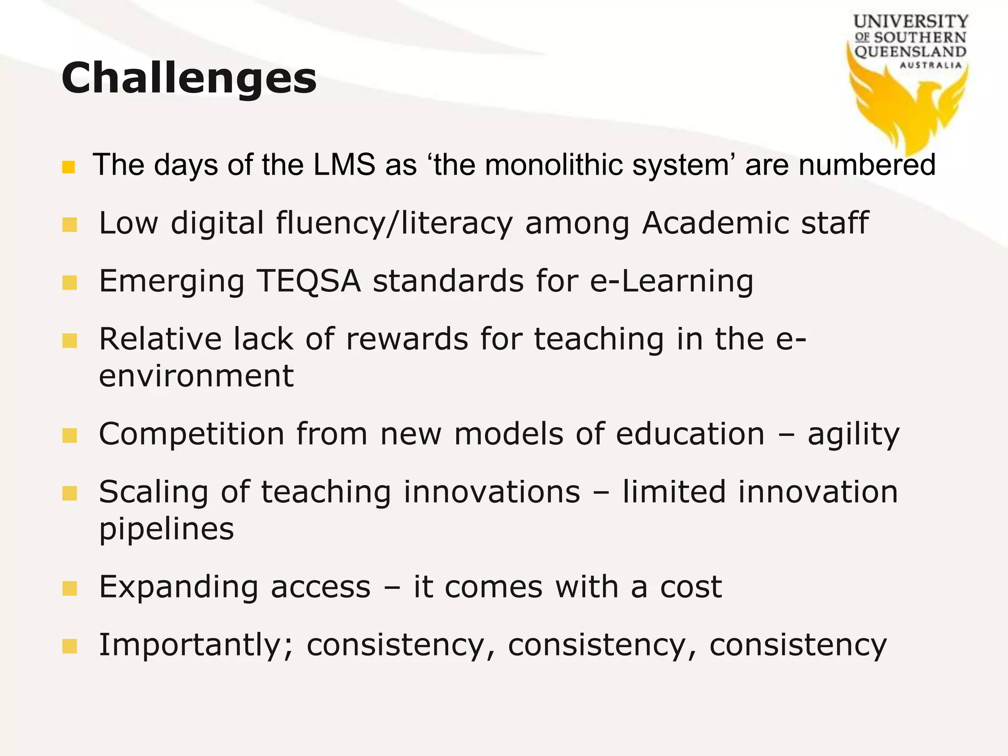 Challenges
 The days of the LMS as ‘the monolithic system’ are numbered
 Low digital fluency/literacy among Academic staff
 Emerging TEQSA standards for e-Learning
 Relative lack of rewards for teaching in the e-
environment
 Competition from new models of education – agility
 Scaling of teaching innovations – limited innovation
pipelines
 Expanding access – it comes with a cost
 Importantly; consistency, consistency, consistency
 