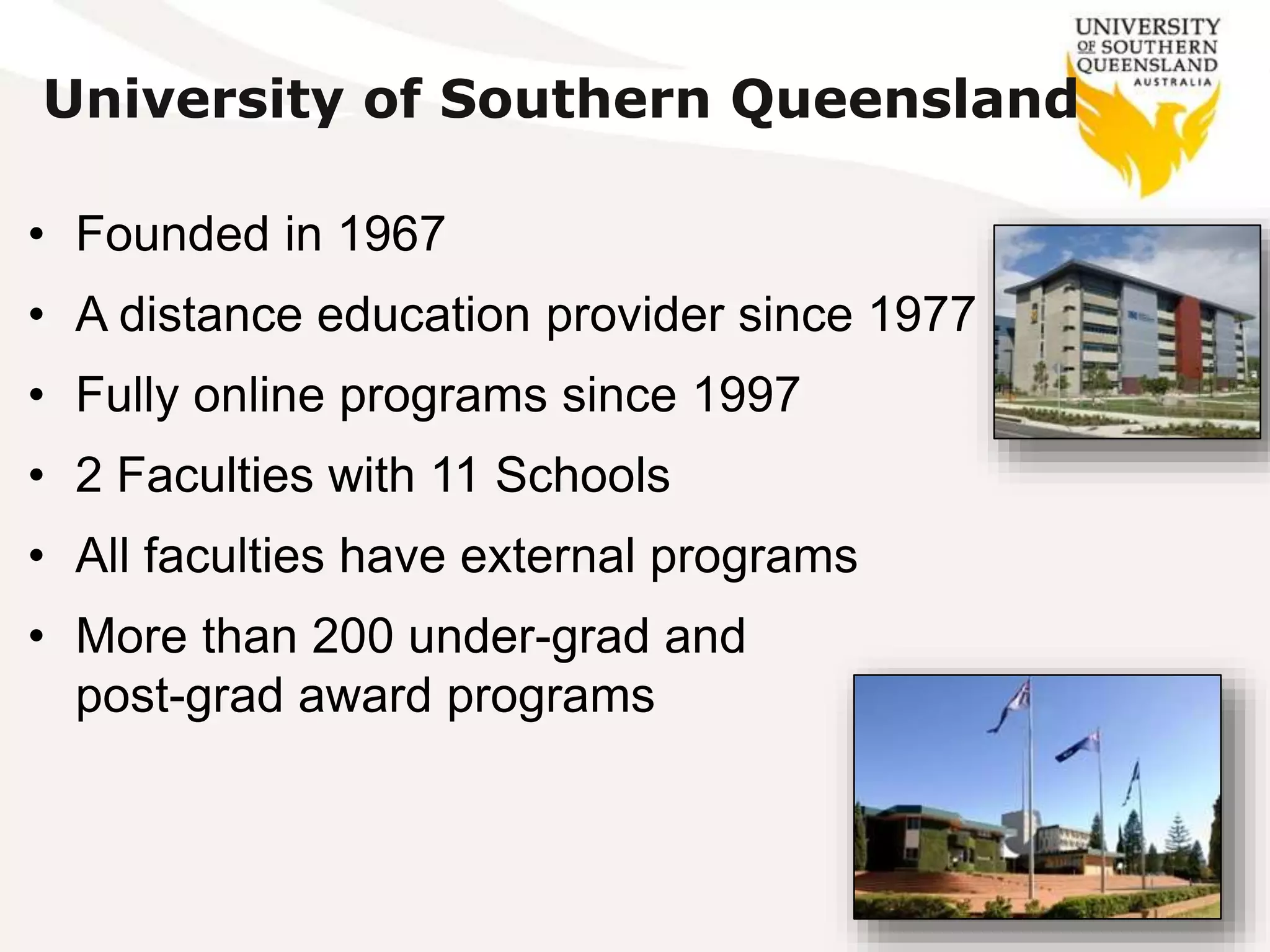 • Founded in 1967
• A distance education provider since 1977
• Fully online programs since 1997
• 2 Faculties with 11 Schools
• All faculties have external programs
• More than 200 under-grad and
post-grad award programs
University of Southern Queensland
 