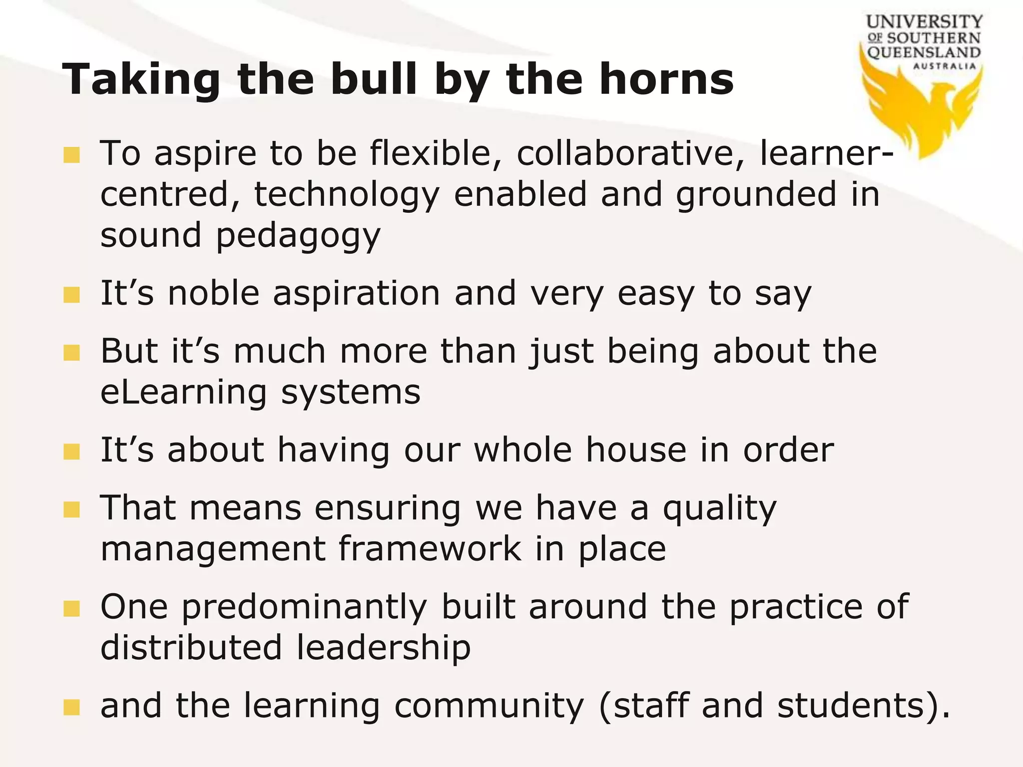 Taking the bull by the horns
 To aspire to be flexible, collaborative, learner-
centred, technology enabled and grounded in
sound pedagogy
 It’s noble aspiration and very easy to say
 But it’s much more than just being about the
eLearning systems
 It’s about having our whole house in order
 That means ensuring we have a quality
management framework in place
 One predominantly built around the practice of
distributed leadership
 and the learning community (staff and students).
 