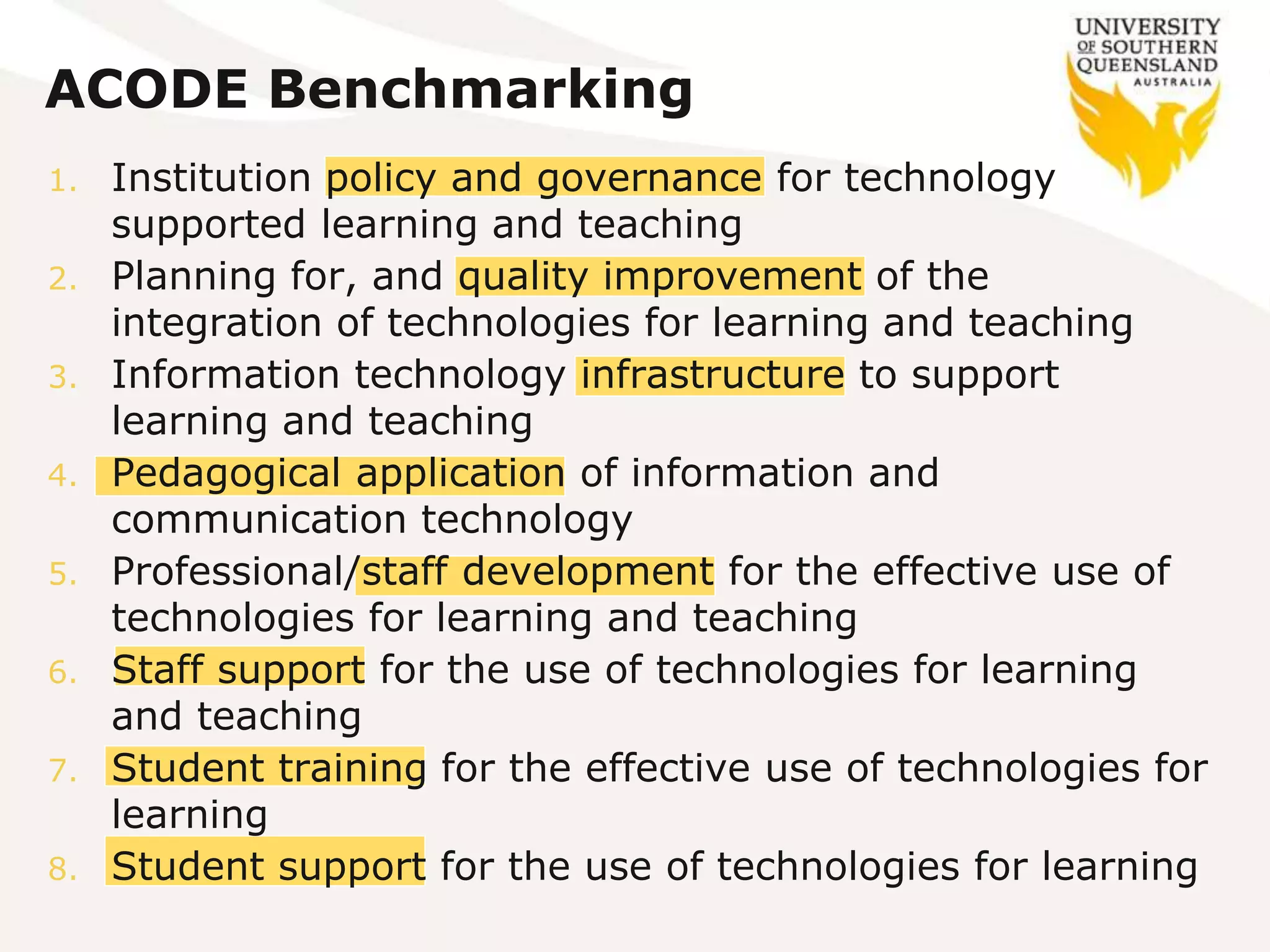 ACODE Benchmarking
1. Institution policy and governance for technology
supported learning and teaching
2. Planning for, and quality improvement of the
integration of technologies for learning and teaching
3. Information technology infrastructure to support
learning and teaching
4. Pedagogical application of information and
communication technology
5. Professional/staff development for the effective use of
technologies for learning and teaching
6. Staff support for the use of technologies for learning
and teaching
7. Student training for the effective use of technologies for
learning
8. Student support for the use of technologies for learning
 