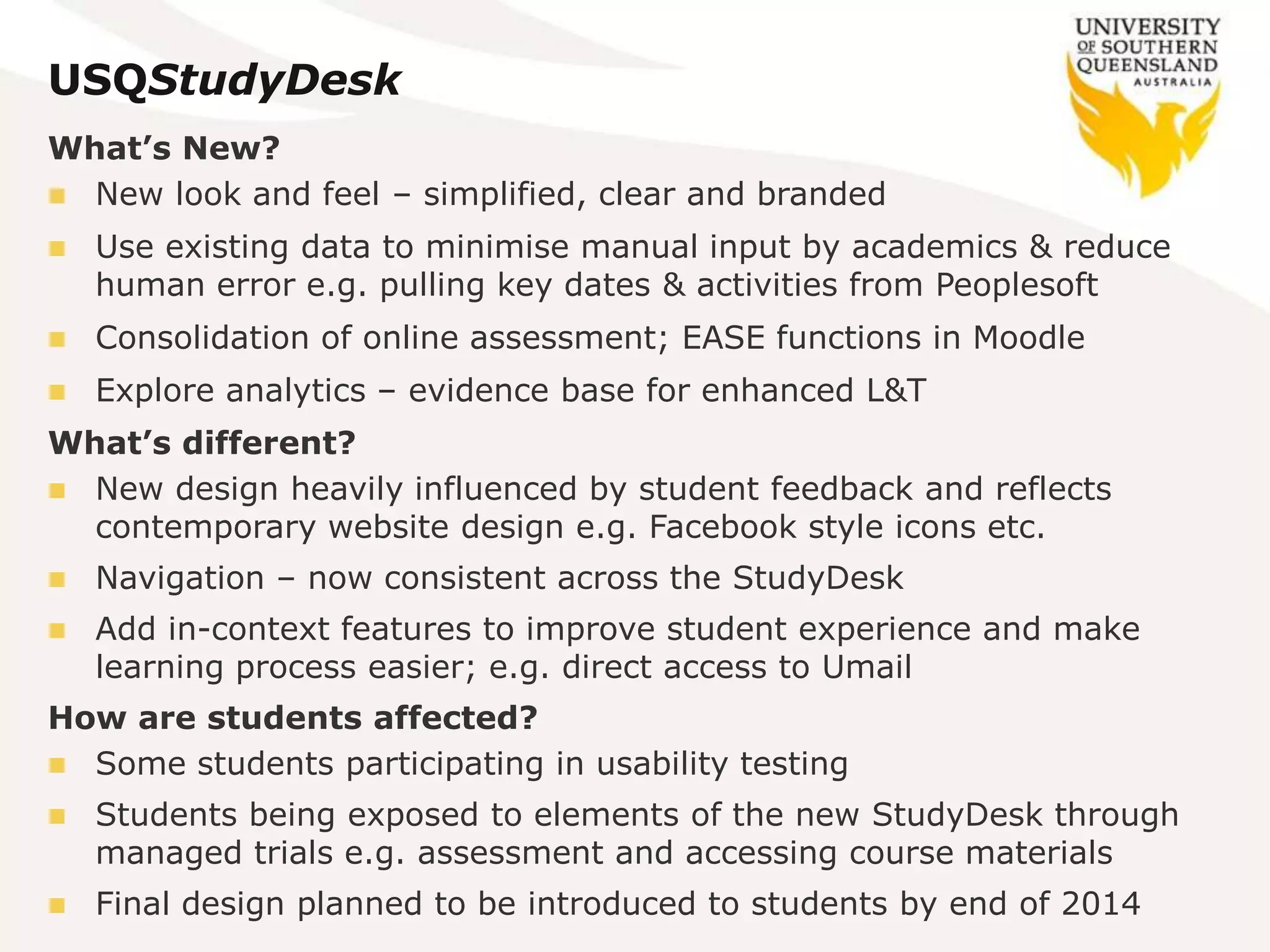 USQStudyDesk
What’s New?
 New look and feel – simplified, clear and branded
 Use existing data to minimise manual input by academics & reduce
human error e.g. pulling key dates & activities from Peoplesoft
 Consolidation of online assessment; EASE functions in Moodle
 Explore analytics – evidence base for enhanced L&T
What’s different?
 New design heavily influenced by student feedback and reflects
contemporary website design e.g. Facebook style icons etc.
 Navigation – now consistent across the StudyDesk
 Add in-context features to improve student experience and make
learning process easier; e.g. direct access to Umail
How are students affected?
 Some students participating in usability testing
 Students being exposed to elements of the new StudyDesk through
managed trials e.g. assessment and accessing course materials
 Final design planned to be introduced to students by end of 2014
 