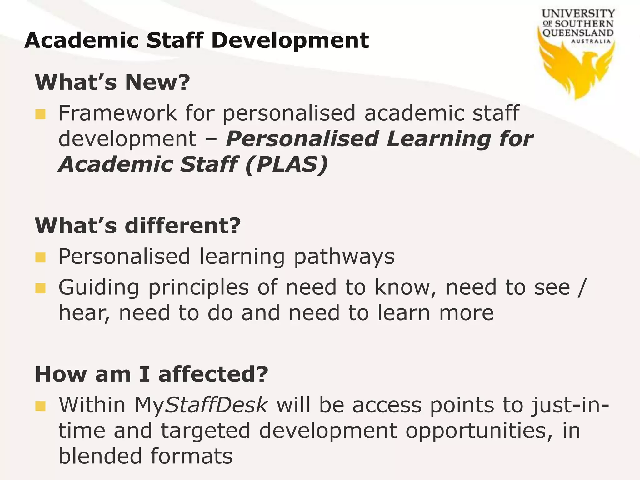Academic Staff Development
What’s New?
 Framework for personalised academic staff
development – Personalised Learning for
Academic Staff (PLAS)
What’s different?
 Personalised learning pathways
 Guiding principles of need to know, need to see /
hear, need to do and need to learn more
How am I affected?
 Within MyStaffDesk will be access points to just-in-
time and targeted development opportunities, in
blended formats
 