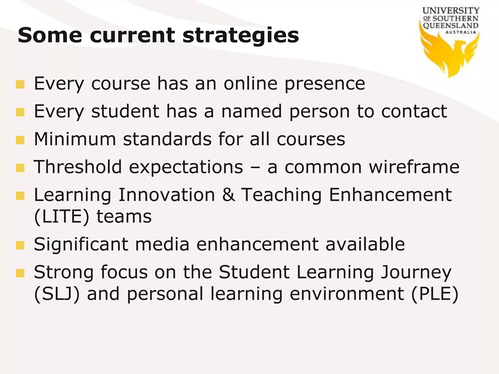 Some current strategies
 Every course has an online presence
 Every student has a named person to contact
 Minimum standards for all courses
 Threshold expectations – a common wireframe
 Learning Innovation & Teaching Enhancement
(LITE) teams
 Significant media enhancement available
 Strong focus on the Student Learning Journey
(SLJ) and personal learning environment (PLE)
 