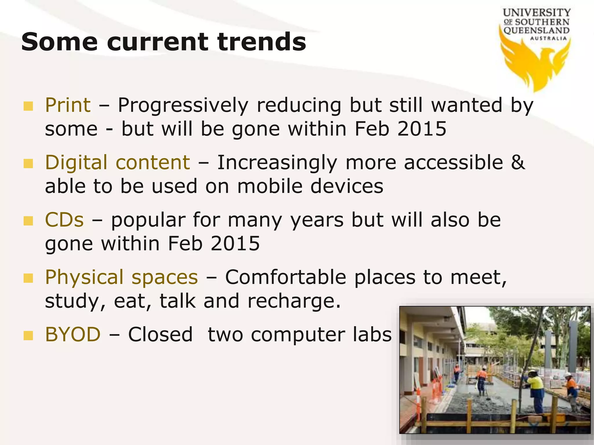 Some current trends
 Print – Progressively reducing but still wanted by
some - but will be gone within Feb 2015
 Digital content – Increasingly more accessible &
able to be used on mobile devices
 CDs – popular for many years but will also be
gone within Feb 2015
 Physical spaces – Comfortable places to meet,
study, eat, talk and recharge.
 BYOD – Closed two computer labs
 