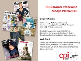 Uluslararası Pazarlama
            Medya Planlaması

Dergi ve Gazete
Fashion Today, WeAr, Textil Wirtschaft,
Journal du Textil, Openskies gibi Moda dünyasının
takip ettiği 24’ün üzerinde dergi

Ortadoğu’nun yakından takip ettiği Al Wasset
Gazetesinin Suriye, Mısır, Ürdün, Kuveyt, Ürdün,
Birleşik Arap Emirlikleri ve Lübnan sayılarında ilanlar

Web Sitesi
Uluslar arası Moda sektörünün takip ettiği FashionMag,
Fibre2Fashion, Just Style, The Fashion Insider,
Fashionistacafe, Infomat, Apparel Search sitelerinde
banner tanıtımları
 